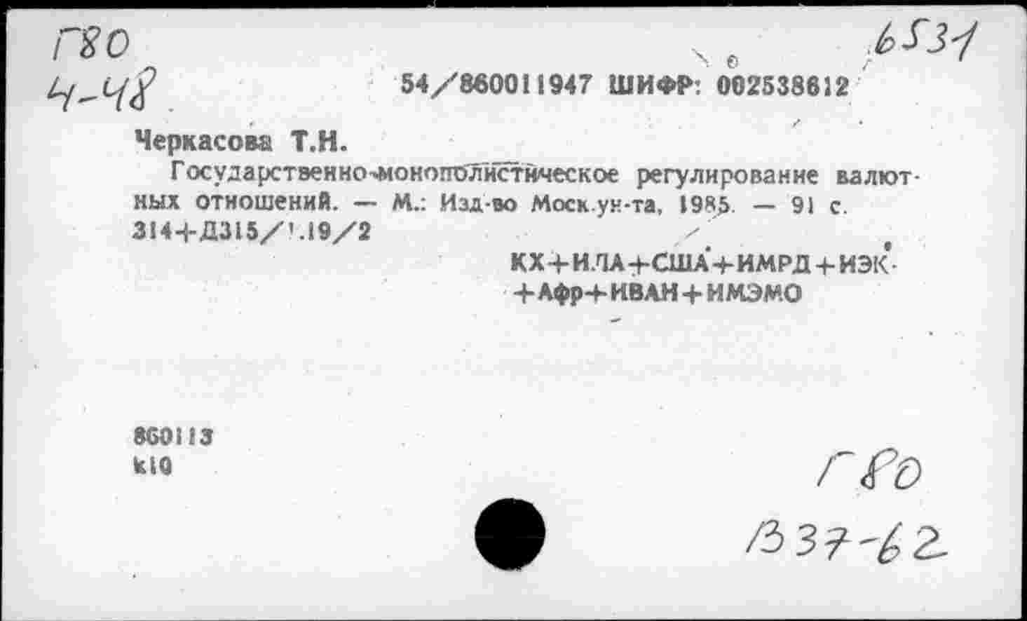 ﻿ГХО
> о
54/860011947 ШИФР: 002538812
Черкасов» Т.Н.
Государственно^онопол'истйческое регулирование валют ных отношений. — М.: Изд-во Моск.ун-та, 1985 — 91 с. 3144-Д315/' .19/2
КХ+ИЛА+США+ИМРД + ИЭК +Афр+ ИВАН + ИМЭМО
860113
кЮ